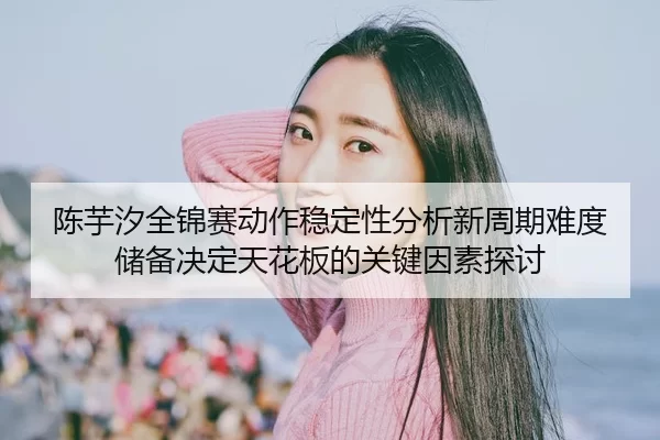 陈芋汐全锦赛动作稳定性分析新周期难度储备决定天花板的关键因素探讨