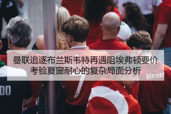 曼联追逐布兰斯韦特再遇阻埃弗顿要价考验夏窗耐心的复杂局面分析