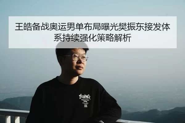 王皓备战奥运男单布局曝光樊振东接发体系持续强化策略解析