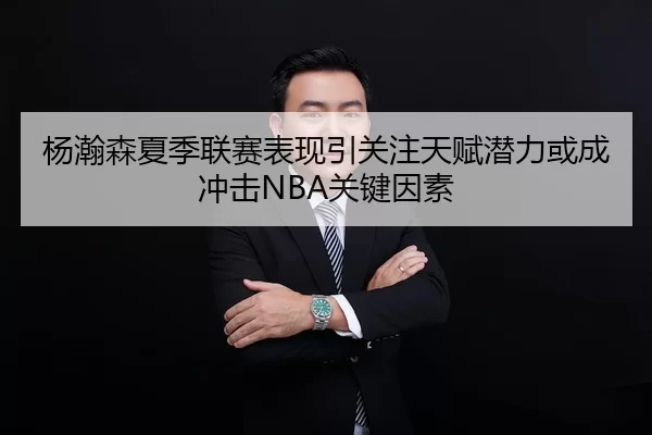 杨瀚森夏季联赛表现引关注天赋潜力或成冲击NBA关键因素