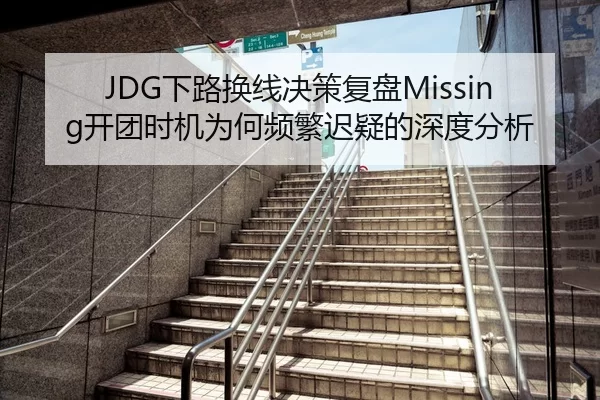 JDG下路换线决策复盘Missing开团时机为何频繁迟疑的深度分析