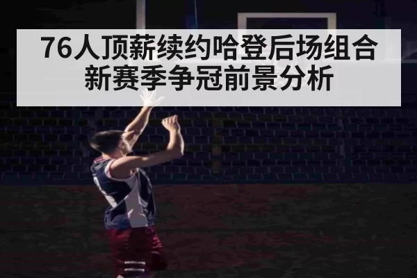 76人顶薪续约哈登后场组合新赛季争冠前景分析