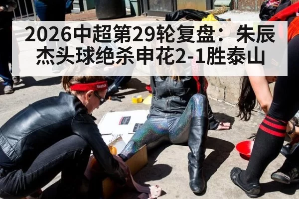 2026中超第29轮复盘：朱辰杰头球绝杀申花2-1胜泰山