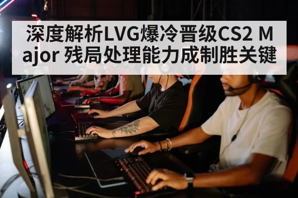 深度解析LVG爆冷晋级CS2 Major 残局处理能力成制胜关键