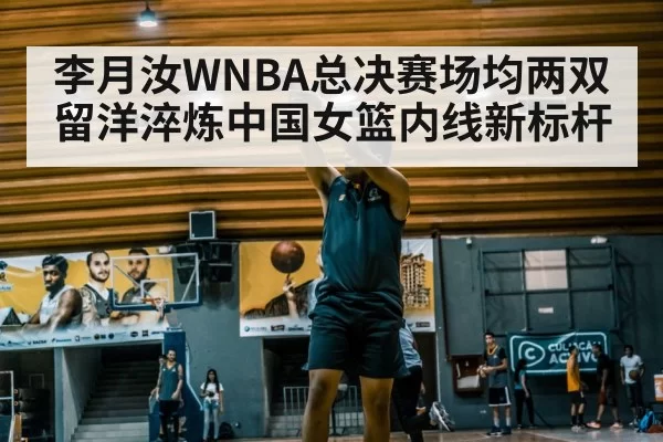 李月汝WNBA总决赛场均两双 留洋淬炼中国女篮内线新标杆